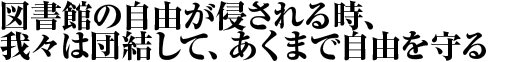 図書館の自由が侵される時、我々は団結して、あくまで自由を守る