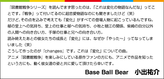 『図書館戦争シリーズ』を読んでまず思ったのは、「これは変化の物語なんだな」ってことです。「戦争」って付いてるのに超恋愛物語なのにも驚きましたけど（笑）だけど、その点を込みで考えても「変化」がすべての登場人物に起こっているんですね。郁の堂上への気持ち、堂上の仕事と郁への気持ち、小牧と毬江の関係、柴崎の自分以外の人間への向き合い方、手塚の仕事と兄への向き合い方。読み終えたあとの彼女たちの成長と「変化」には、なぜか「やった～」ってなってしまいました（笑）こうして作ったのが『changes』です。これは「変化」についての曲。アニメ『図書館戦争』を楽しみにしている原作ファンの方にも、アニメで作品を知ったという方にも、動く彼女達の姿と共に愛して頂けたら幸いです。　Base Ball Bear　小出祐介