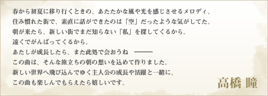 春から初夏に移り行くときの、あたたかな風や光を感じさせるメロディ。住み慣れた街で、素直に話ができたのは「空」だったような気がしてた。朝が来たら、新しい街でまだ知らない「私」を探してくるから。遠くでがんばってくるから。あたしが成長したら、また此処で会おうね―――。この曲は、そんな旅立ちの朝の想いを込めて作りました。新しい世界へ飛び込んでゆく主人公の成長や活躍と一緒に、この曲も楽しんでもらえたら嬉しいです。　高橋 瞳